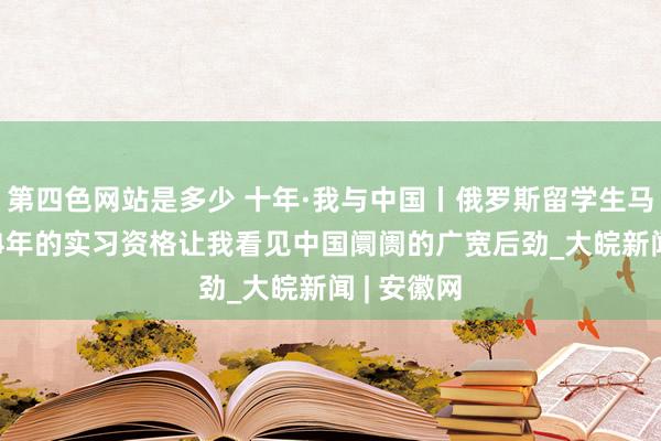 第四色网站是多少 十年·我与中国丨俄罗斯留学生马可：2024年的实习资格让我看见中国阛阓的广宽后劲_大皖新闻 | 安徽网