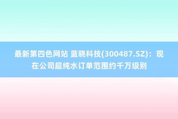 最新第四色网站 蓝晓科技(300487.SZ)：现在公司超纯水订单范围约千万级别