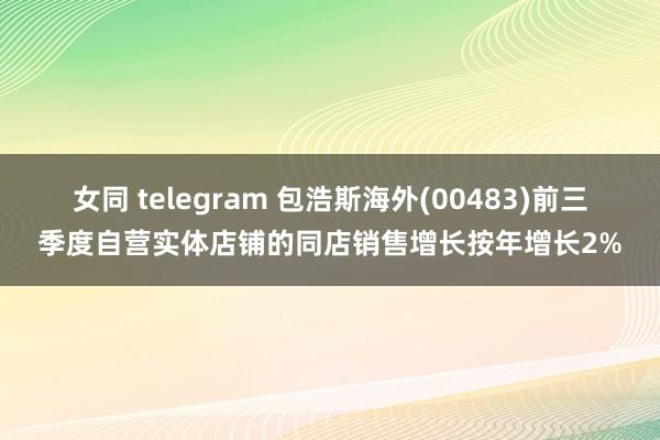 女同 telegram 包浩斯海外(00483)前三季度自营实体店铺的同店销售增长按年增长2%