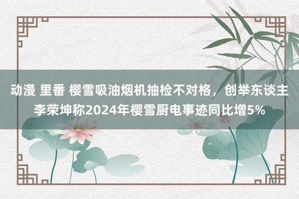 动漫 里番 樱雪吸油烟机抽检不对格，创举东谈主李荣坤称2024年樱雪厨电事迹同比增5%