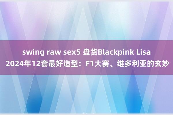 swing raw sex5 盘货Blackpink Lisa 2024年12套最好造型：F1大赛、维多利亚的玄妙