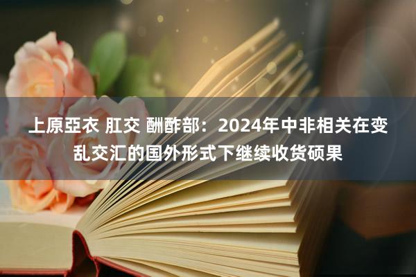 上原亞衣 肛交 酬酢部：2024年中非相关在变乱交汇的国外形式下继续收货硕果