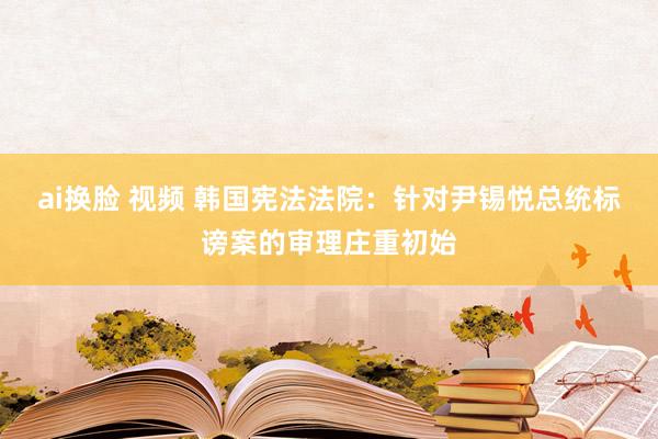 ai换脸 视频 韩国宪法法院：针对尹锡悦总统标谤案的审理庄重初始