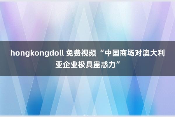 hongkongdoll 免费视频 “中国商场对澳大利亚企业极具蛊惑力”