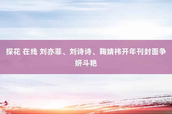 探花 在线 刘亦菲、刘诗诗、鞠婧祎开年刊封面争妍斗艳