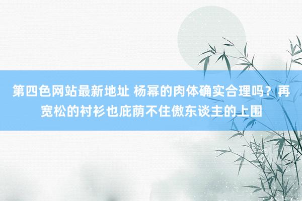 第四色网站最新地址 杨幂的肉体确实合理吗？再宽松的衬衫也庇荫不住傲东谈主的上围