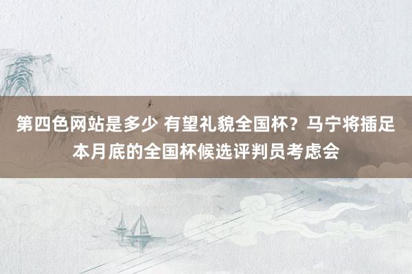 第四色网站是多少 有望礼貌全国杯？马宁将插足本月底的全国杯候选评判员考虑会