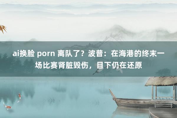 ai换脸 porn 离队了？波普：在海港的终末一场比赛肾脏毁伤，目下仍在还原