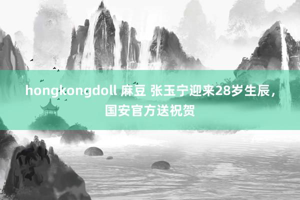 hongkongdoll 麻豆 张玉宁迎来28岁生辰，国安官方送祝贺