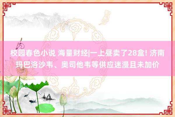 校园春色小说 海量财经|一上昼卖了28盒! 济南玛巴洛沙韦、奥司他韦等供应迷漫且未加价