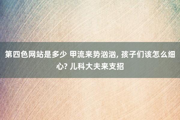 第四色网站是多少 甲流来势汹汹， 孩子们该怎么细心? 儿科大夫来支招