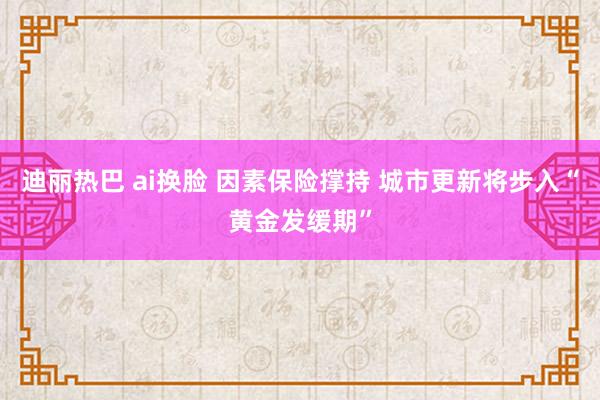 迪丽热巴 ai换脸 因素保险撑持 城市更新将步入“黄金发缓期”