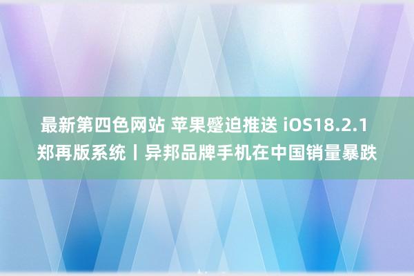 最新第四色网站 苹果蹙迫推送 iOS18.2.1 郑再版系统丨异邦品牌手机在中国销量暴跌