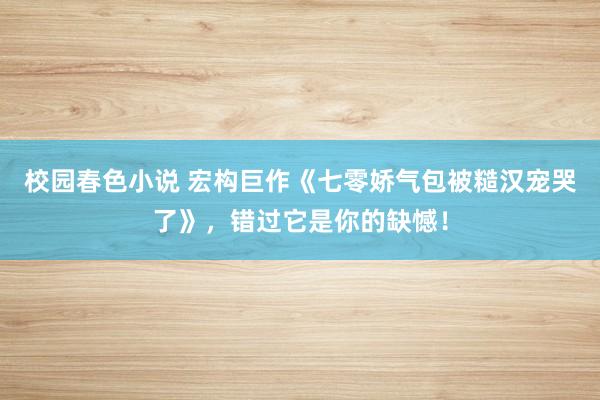 校园春色小说 宏构巨作《七零娇气包被糙汉宠哭了》，错过它是你的缺憾！