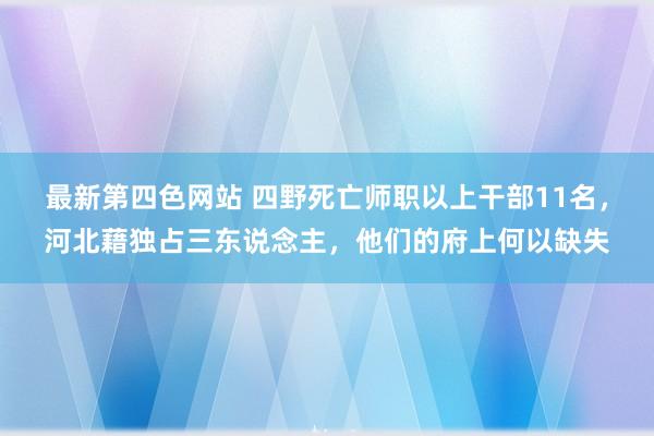 最新第四色网站 四野死亡师职以上干部11名，河北藉独占三东说念主，他们的府上何以缺失