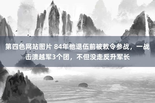 第四色网站图片 84年他退伍前被敕令参战，一战击溃越军3个团，不但没走反升军长