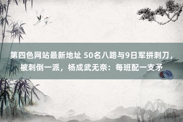 第四色网站最新地址 50名八路与9日军拼刺刀，被刺倒一派，杨成武无奈：每班配一支矛