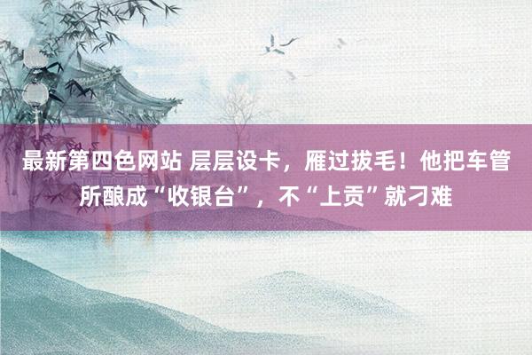 最新第四色网站 层层设卡，雁过拔毛！他把车管所酿成“收银台”，不“上贡”就刁难