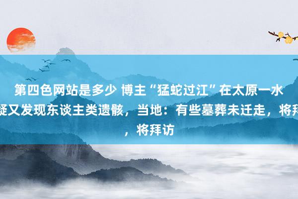 第四色网站是多少 博主“猛蛇过江”在太原一水库疑又发现东谈主类遗骸，当地：有些墓葬未迁走，将拜访