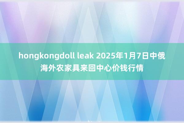 hongkongdoll leak 2025年1月7日中俄海外农家具来回中心价钱行情