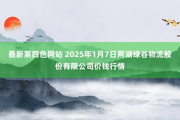 最新第四色网站 2025年1月7日两湖绿谷物流股份有限公司价钱行情