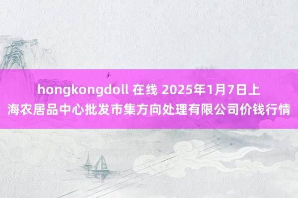 hongkongdoll 在线 2025年1月7日上海农居品中心批发市集方向处理有限公司价钱行情