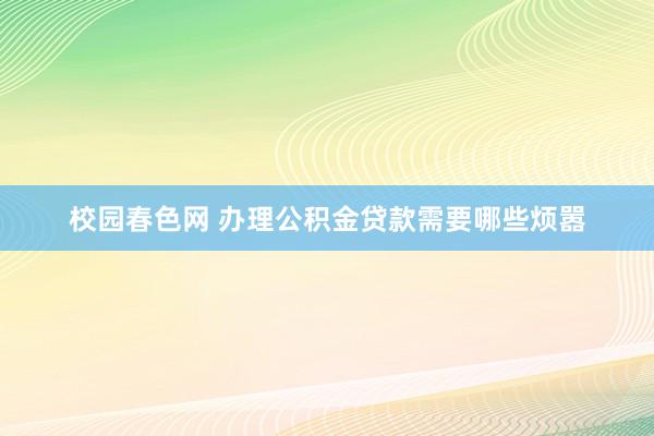 校园春色网 办理公积金贷款需要哪些烦嚣