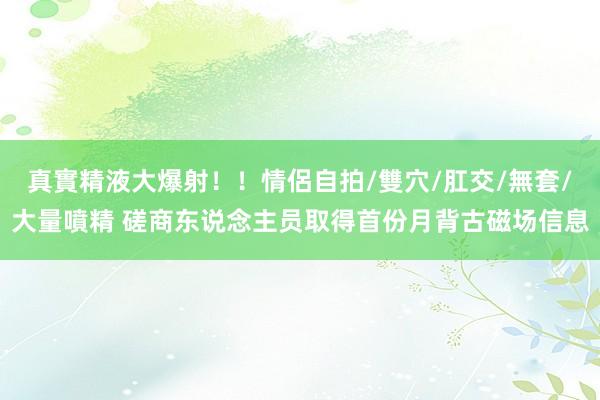 真實精液大爆射！！情侶自拍/雙穴/肛交/無套/大量噴精 磋商东说念主员取得首份月背古磁场信息