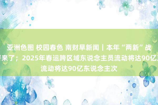 亚洲色图 校园春色 南财早新闻｜本年“两新”战略最新部署来了；2025年春运跨区域东说念主员流动将达90亿东说念主次