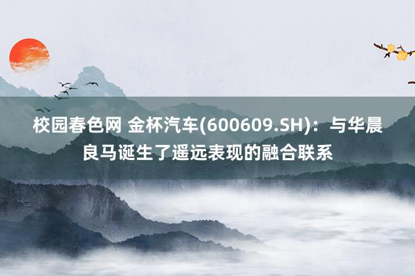 校园春色网 金杯汽车(600609.SH)：与华晨良马诞生了遥远表现的融合联系