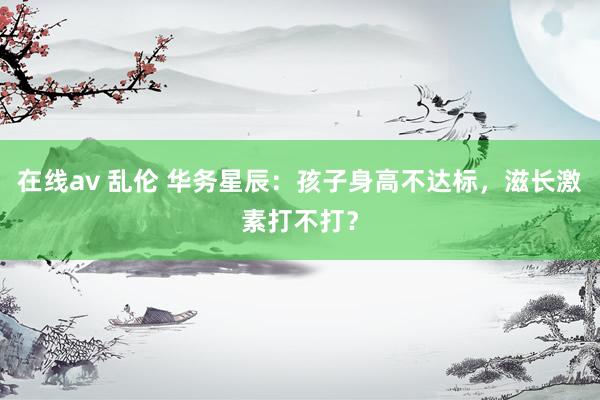 在线av 乱伦 华务星辰：孩子身高不达标，滋长激素打不打？