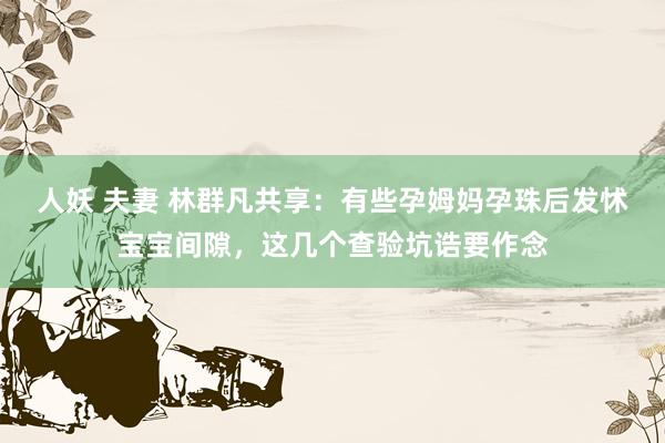 人妖 夫妻 林群凡共享：有些孕姆妈孕珠后发怵宝宝间隙，这几个查验坑诰要作念