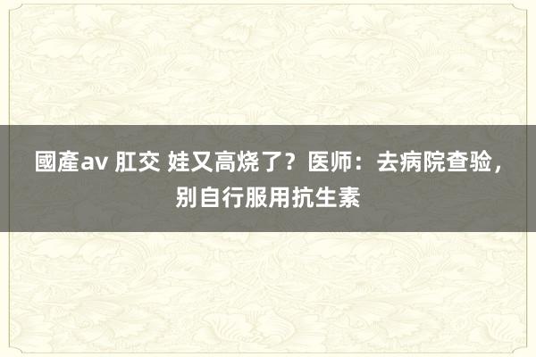 國產av 肛交 娃又高烧了？医师：去病院查验，别自行服用抗生素