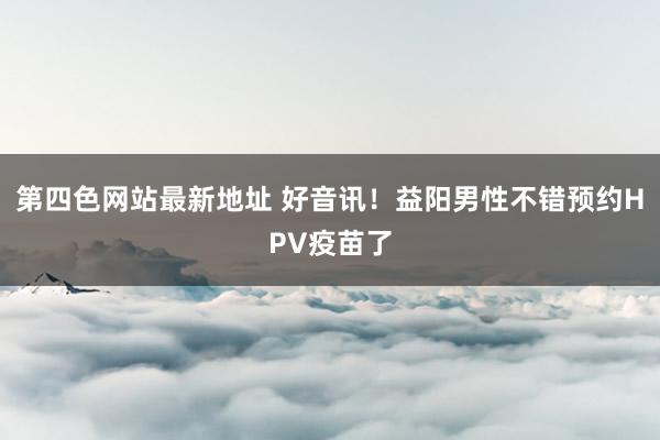 第四色网站最新地址 好音讯！益阳男性不错预约HPV疫苗了