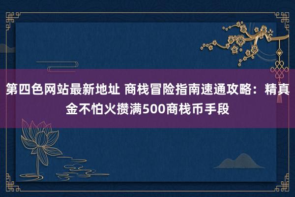 第四色网站最新地址 商栈冒险指南速通攻略：精真金不怕火攒满500商栈币手段