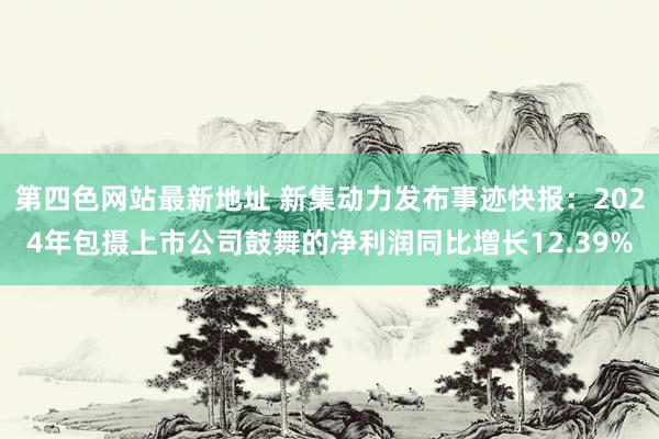 第四色网站最新地址 新集动力发布事迹快报：2024年包摄上市公司鼓舞的净利润同比增长12.39%