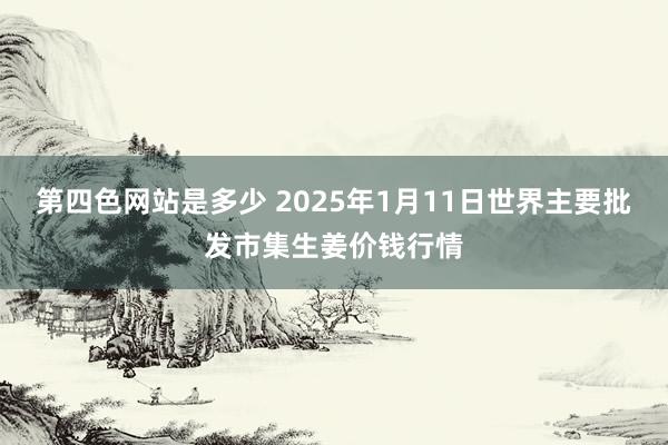 第四色网站是多少 2025年1月11日世界主要批发市集生姜价钱行情