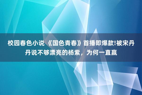 校园春色小说 《国色青春》首播即爆款!被宋丹丹说不够漂亮的杨紫，为何一直赢