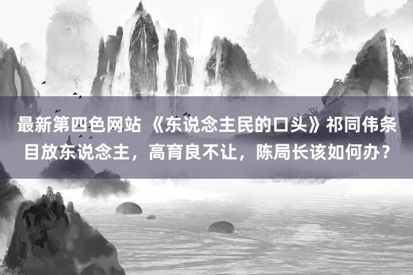 最新第四色网站 《东说念主民的口头》祁同伟条目放东说念主，高育良不让，陈局长该如何办？