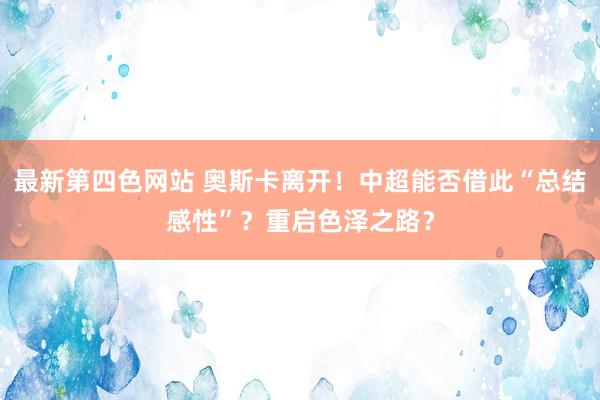 最新第四色网站 奥斯卡离开！中超能否借此“总结感性”？重启色泽之路？