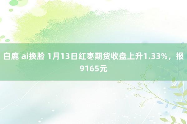 白鹿 ai换脸 1月13日红枣期货收盘上升1.33%，报9165元