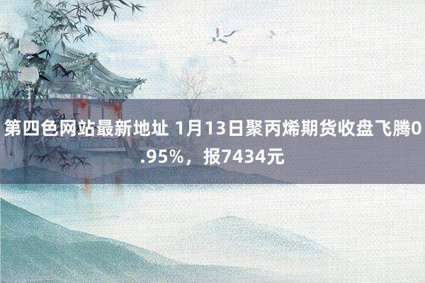 第四色网站最新地址 1月13日聚丙烯期货收盘飞腾0.95%，报7434元