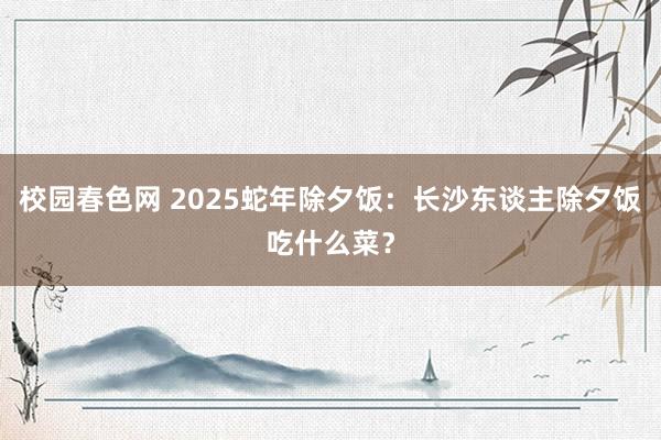 校园春色网 2025蛇年除夕饭：长沙东谈主除夕饭吃什么菜？