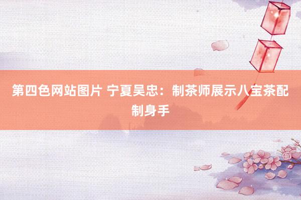 第四色网站图片 宁夏吴忠：制茶师展示八宝茶配制身手