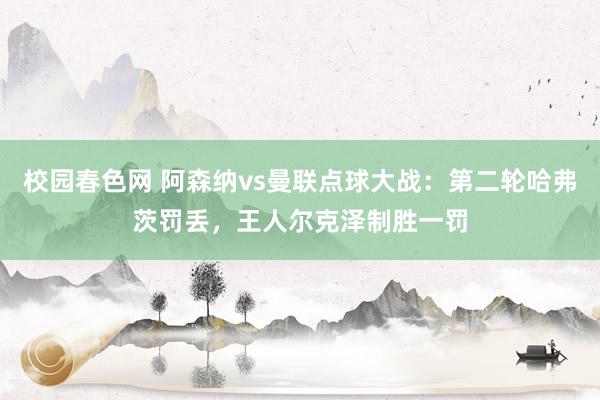 校园春色网 阿森纳vs曼联点球大战：第二轮哈弗茨罚丢，王人尔克泽制胜一罚