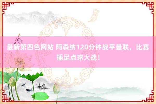 最新第四色网站 阿森纳120分钟战平曼联，比赛插足点球大战！