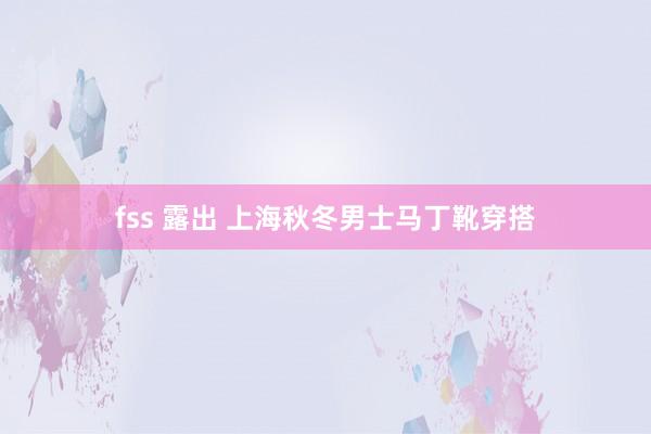 fss 露出 上海秋冬男士马丁靴穿搭