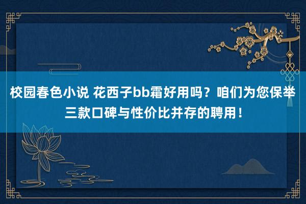 校园春色小说 花西子bb霜好用吗？咱们为您保举三款口碑与性价比并存的聘用！