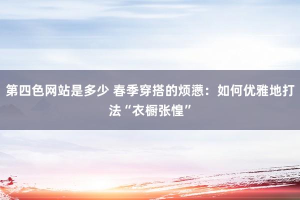 第四色网站是多少 春季穿搭的烦懑：如何优雅地打法“衣橱张惶”