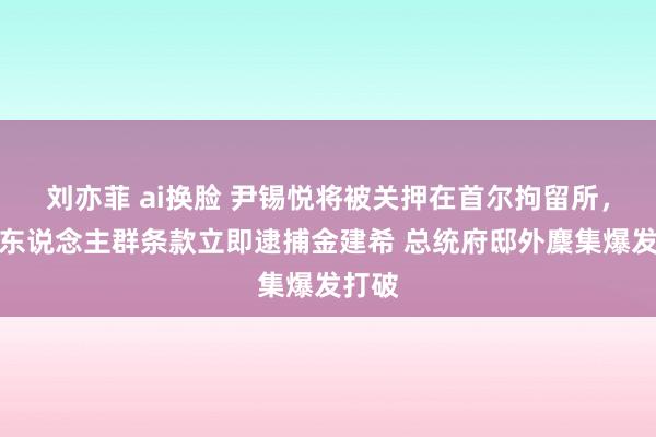 刘亦菲 ai换脸 尹锡悦将被关押在首尔拘留所，反对东说念主群条款立即逮捕金建希 总统府邸外麇集爆发打破